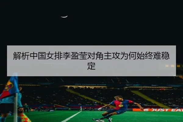 解析中国女排李盈莹对角主攻为何始终难稳定